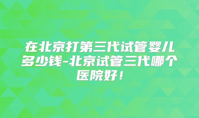 在北京打第三代试管婴儿多少钱-北京试管三代哪个医院好！