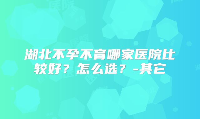 湖北不孕不育哪家医院比较好？怎么选？-其它