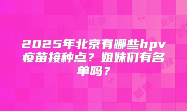 2025年北京有哪些hpv疫苗接种点？姐妹们有名单吗？