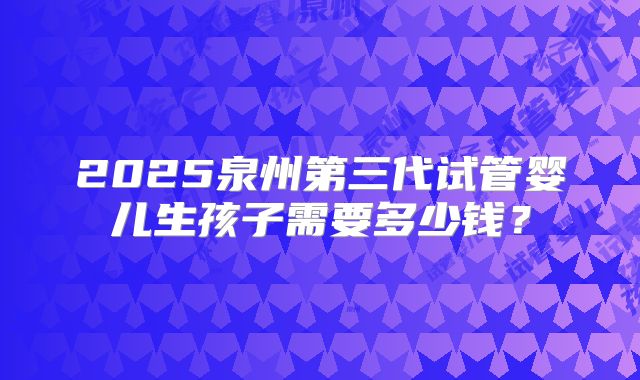 2025泉州第三代试管婴儿生孩子需要多少钱？