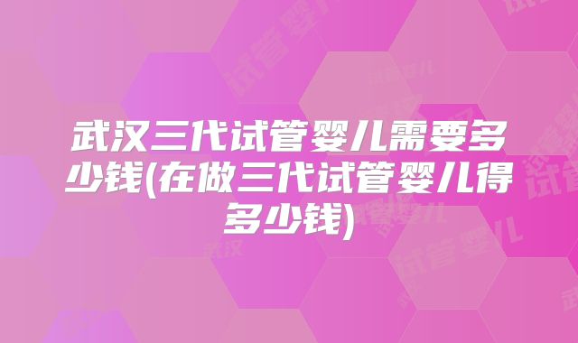 武汉三代试管婴儿需要多少钱(在做三代试管婴儿得多少钱)