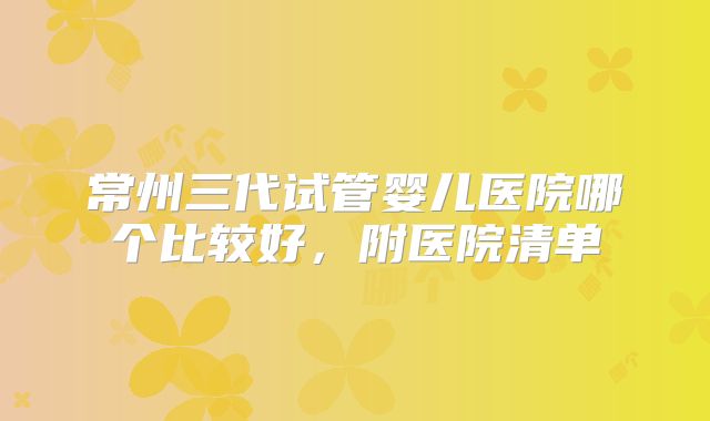 常州三代试管婴儿医院哪个比较好，附医院清单