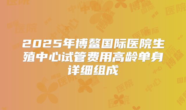 2025年博鳌国际医院生殖中心试管费用高龄单身详细组成