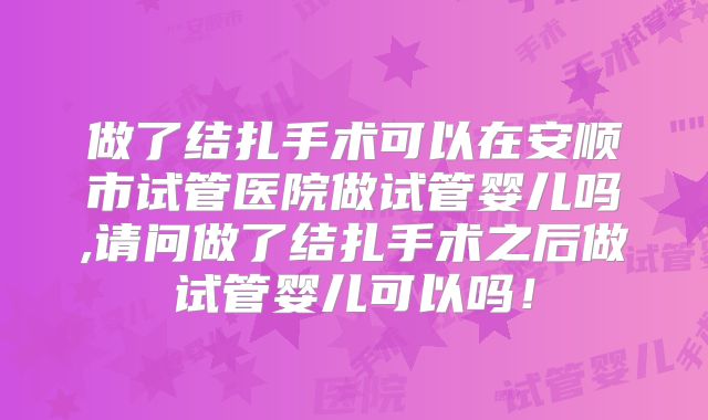 做了结扎手术可以在安顺市试管医院做试管婴儿吗,请问做了结扎手术之后做试管婴儿可以吗！