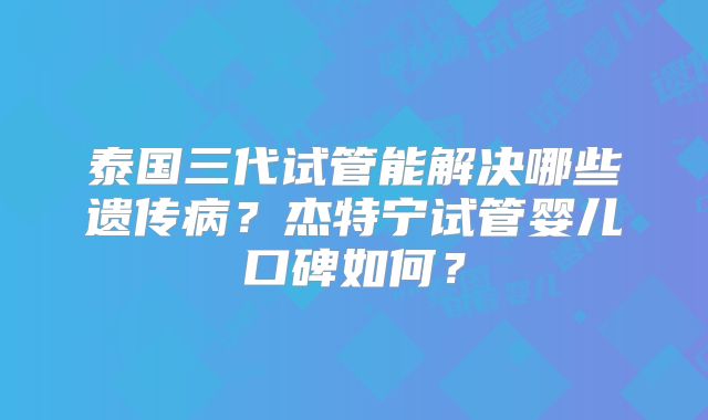 泰国三代试管能解决哪些遗传病？杰特宁试管婴儿口碑如何？