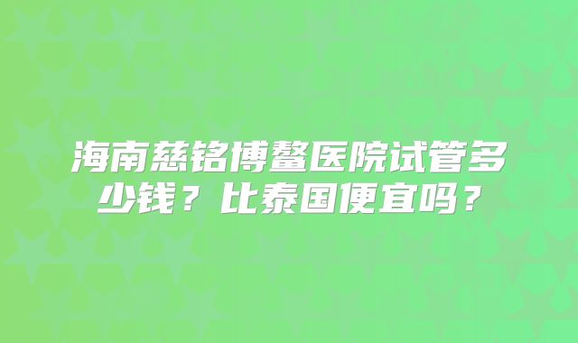 海南慈铭博鳌医院试管多少钱？比泰国便宜吗？