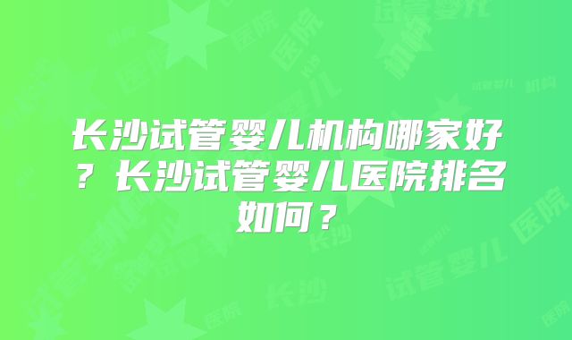 长沙试管婴儿机构哪家好？长沙试管婴儿医院排名如何？