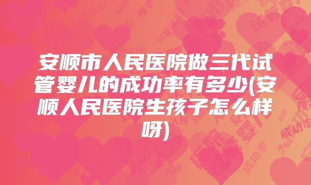安顺市人民医院做三代试管婴儿的成功率有多少(安顺人民医院生孩子怎么样呀)