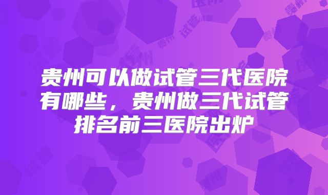 贵州可以做试管三代医院有哪些，贵州做三代试管排名前三医院出炉