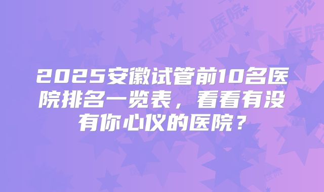 2025安徽试管前10名医院排名一览表，看看有没有你心仪的医院？