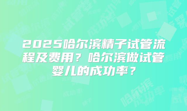 2025哈尔滨精子试管流程及费用？哈尔滨做试管婴儿的成功率？
