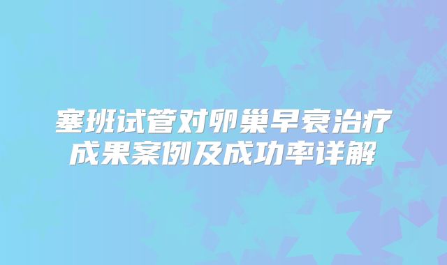 塞班试管对卵巢早衰治疗成果案例及成功率详解