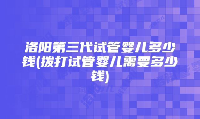 洛阳第三代试管婴儿多少钱(拨打试管婴儿需要多少钱)