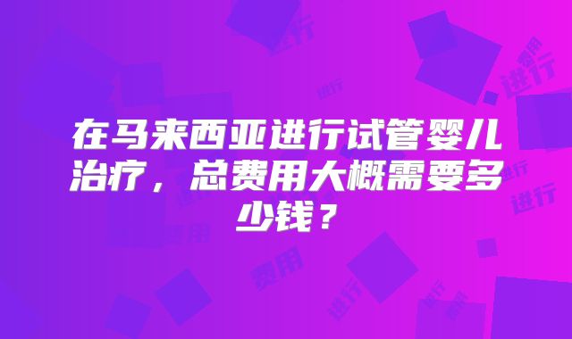 在马来西亚进行试管婴儿治疗，总费用大概需要多少钱？