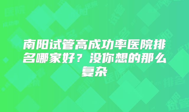南阳试管高成功率医院排名哪家好？没你想的那么复杂