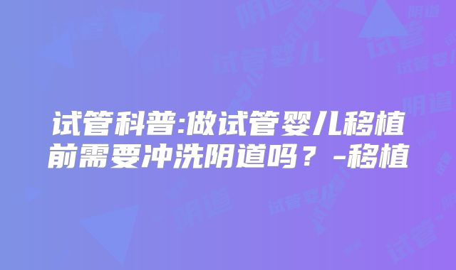 试管科普:做试管婴儿移植前需要冲洗阴道吗？-移植