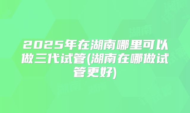 2025年在湖南哪里可以做三代试管(湖南在哪做试管更好)