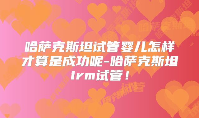 哈萨克斯坦试管婴儿怎样才算是成功呢-哈萨克斯坦irm试管！