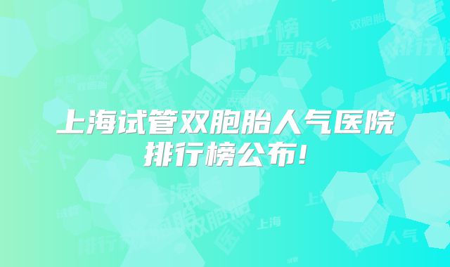 上海试管双胞胎人气医院排行榜公布!