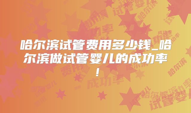 哈尔滨试管费用多少钱_哈尔滨做试管婴儿的成功率！