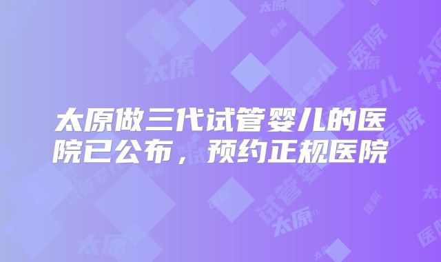 太原做三代试管婴儿的医院已公布，预约正规医院