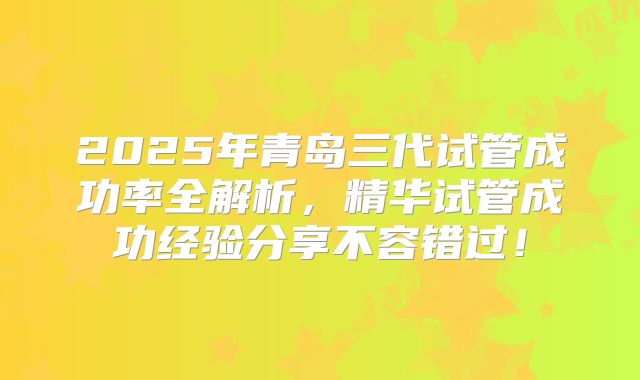 2025年青岛三代试管成功率全解析，精华试管成功经验分享不容错过！