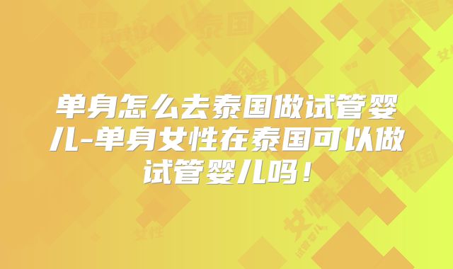 单身怎么去泰国做试管婴儿-单身女性在泰国可以做试管婴儿吗!