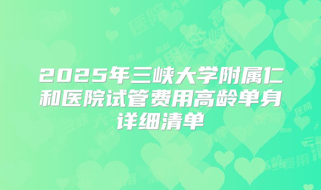 2025年三峡大学附属仁和医院试管费用高龄单身详细清单