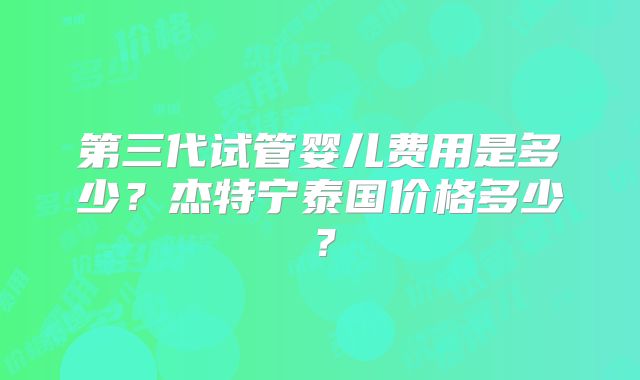 第三代试管婴儿费用是多少？杰特宁泰国价格多少？