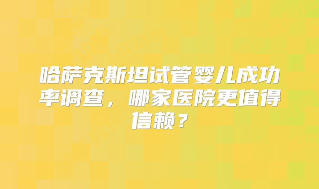 哈萨克斯坦试管婴儿成功率调查,哪家医院更值得信赖?