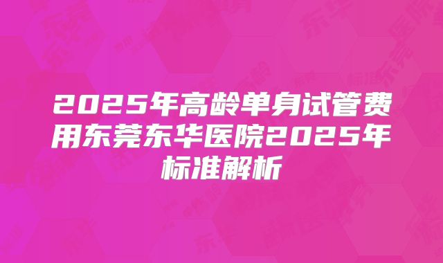 2025年高龄单身试管费用东莞东华医院2025年标准解析