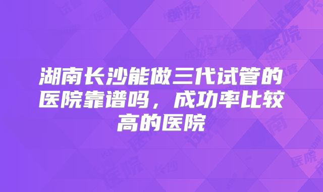 湖南长沙能做三代试管的医院靠谱吗，成功率比较高的医院