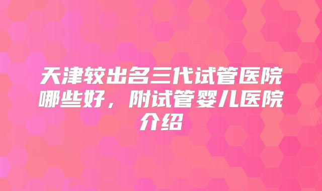 天津较出名三代试管医院哪些好，附试管婴儿医院介绍