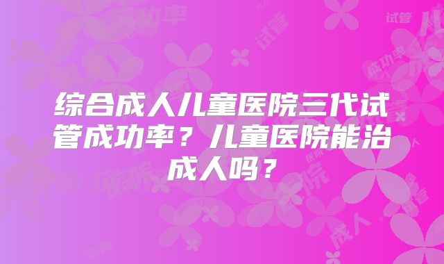 综合成人儿童医院三代试管成功率?儿童医院能治成人吗?
