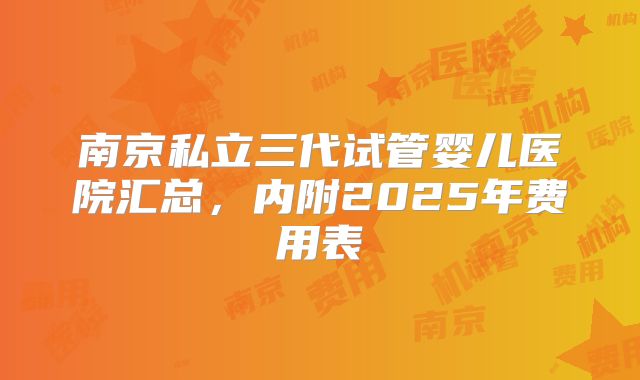南京私立三代试管婴儿医院汇总，内附2025年费用表