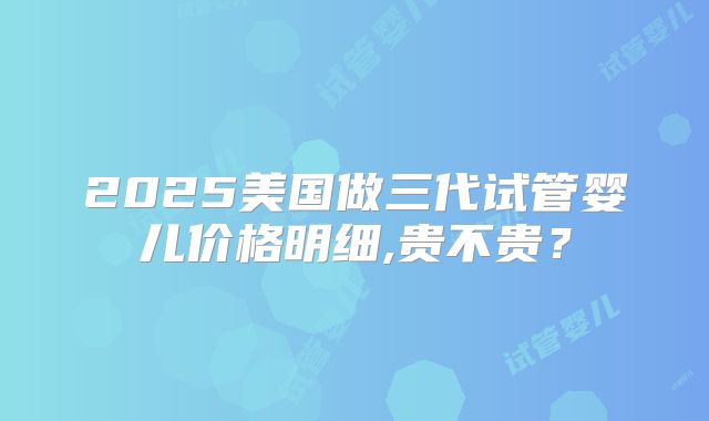 2025美国做三代试管婴儿价格明细,贵不贵？