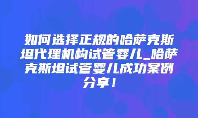如何选择正规的哈萨克斯坦代理机构试管婴儿_哈萨克斯坦试管婴儿成功案例分享！