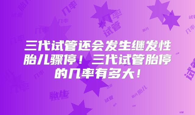 三代试管还会发生继发性胎儿骤停！三代试管胎停的几率有多大！