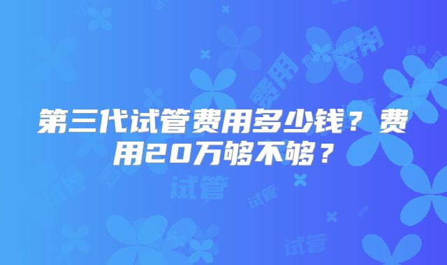第三代试管费用多少钱?费用20万够不够?