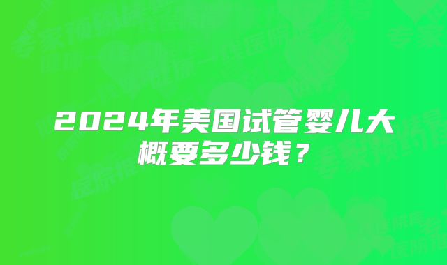 2024年美国试管婴儿大概要多少钱?