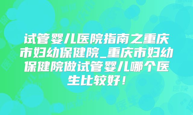试管婴儿医院指南之重庆市妇幼保健院_重庆市妇幼保健院做试管婴儿哪个医生比较好！