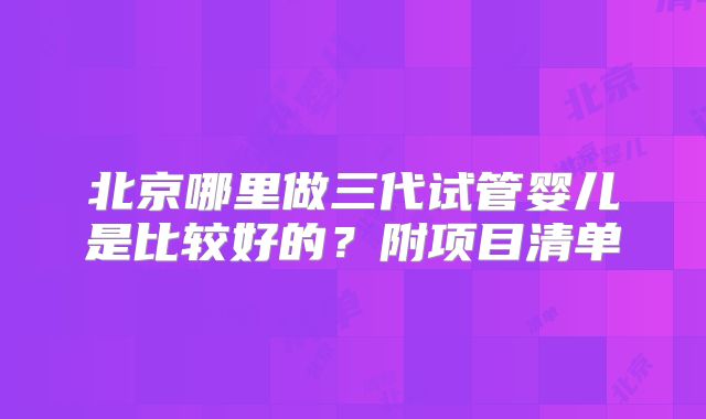 北京哪里做三代试管婴儿是比较好的?附项目清单