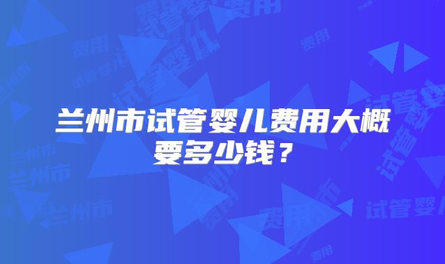 兰州市试管婴儿费用大概要多少钱？