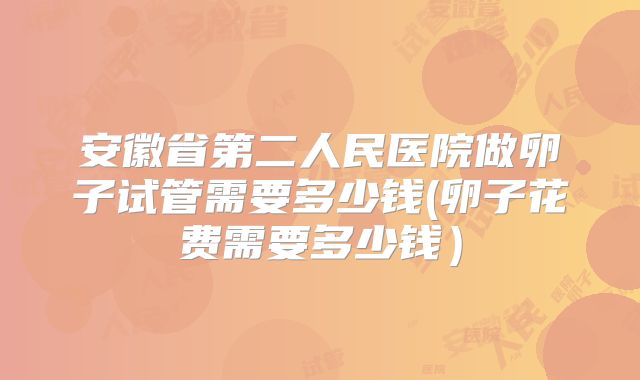 安徽省第二人民医院做卵子试管需要多少钱(卵子花费需要多少钱）