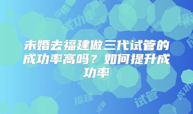 未婚去福建做三代试管的成功率高吗？如何提升成功率