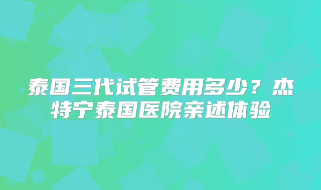 泰国三代试管费用多少？杰特宁泰国医院亲述体验
