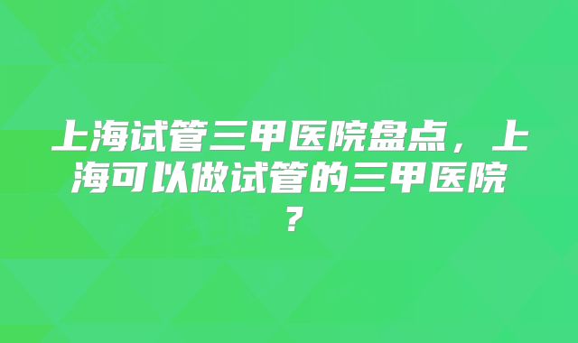 上海试管三甲医院盘点，上海可以做试管的三甲医院？