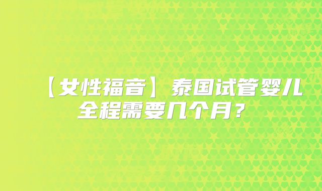 【女性福音】泰国试管婴儿全程需要几个月?
