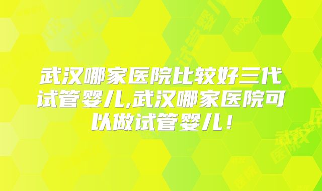 武汉哪家医院比较好三代试管婴儿,武汉哪家医院可以做试管婴儿！