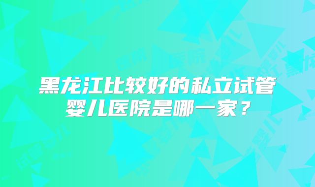 黑龙江比较好的私立试管婴儿医院是哪一家？